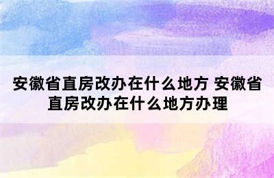 安徽省直房改办在什么地方 安徽省直房改办在什么地方办理